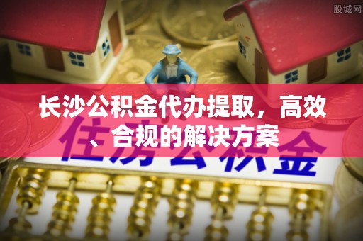 沙洋长沙公积金代办提取，高效、合规的解决方案