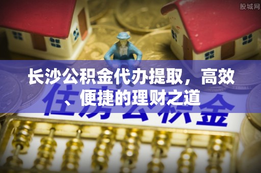 沙洋长沙公积金代办提取，高效、便捷的理财之道