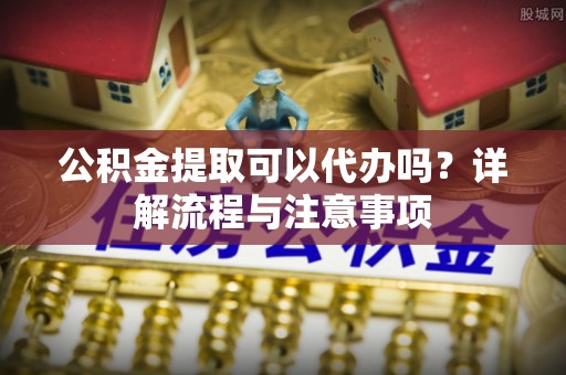 沙洋公积金提取可以代办吗？详解流程与注意事项
