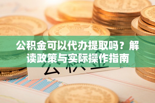 沙洋公积金可以代办提取吗？解读政策与实际操作指南