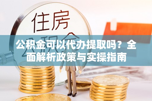 沙洋公积金可以代办提取吗？全面解析政策与实操指南
