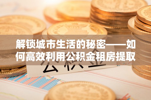 沙洋解锁城市生活的秘密——如何高效利用公积金租房提取政策优化居住体验