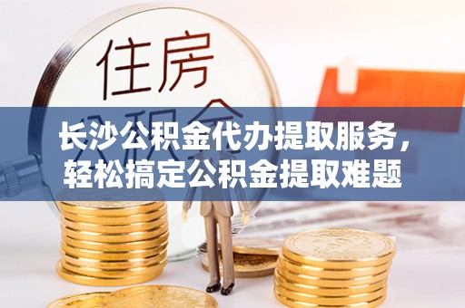 沙洋长沙公积金代办提取服务，轻松搞定公积金提取难题