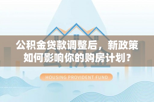 沙洋公积金贷款调整后，新政策如何影响你的购房计划？