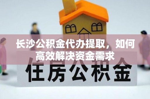 沙洋长沙公积金代办提取，如何高效解决资金需求