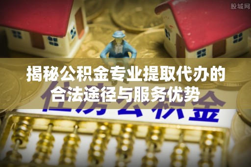 沙洋揭秘公积金专业提取代办的合法途径与服务优势