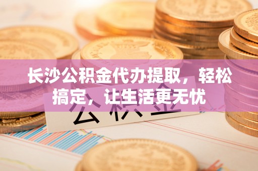 沙洋长沙公积金代办提取，轻松搞定，让生活更无忧