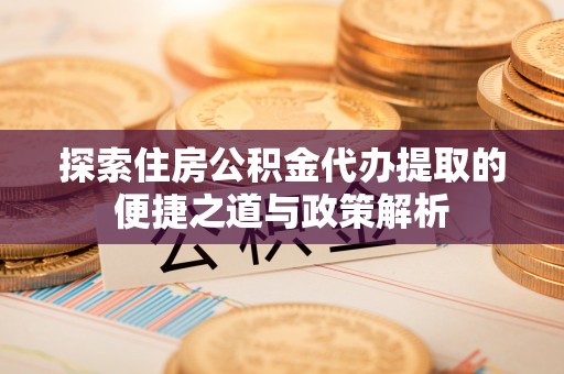 沙洋探索住房公积金代办提取的便捷之道与政策解析