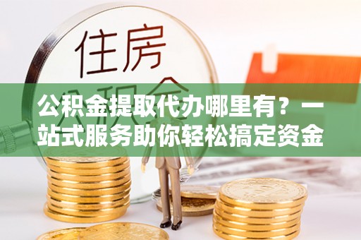 沙洋公积金提取代办哪里有？一站式服务助你轻松搞定资金难题
