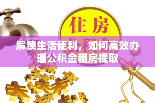 沙洋解锁生活便利，如何高效办理公积金租房提取