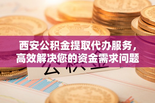 沙洋西安公积金提取代办服务，高效解决您的资金需求问题