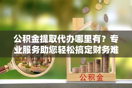 沙洋公积金提取代办哪里有？专业服务助您轻松搞定财务难题