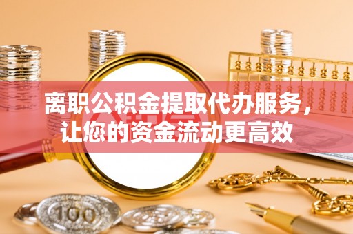 沙洋离职公积金提取代办服务，让您的资金流动更高效