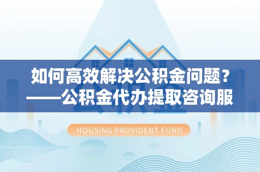 沙洋如何高效解决公积金问题？——公积金代办提取咨询服务指南