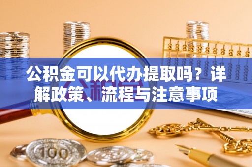 沙洋公积金可以代办提取吗？详解政策、流程与注意事项
