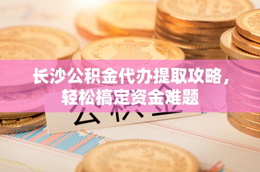 沙洋长沙公积金代办提取攻略，轻松搞定资金难题