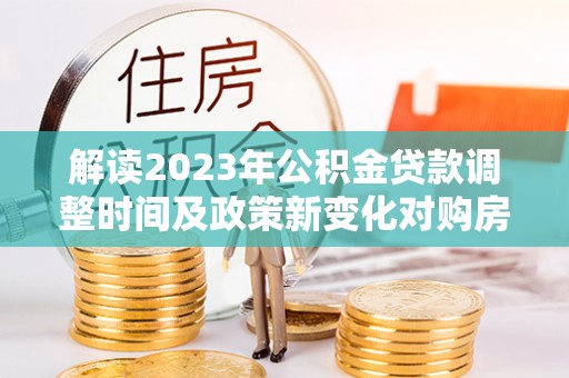 沙洋解读2023年公积金贷款调整时间及政策新变化对购房的影响