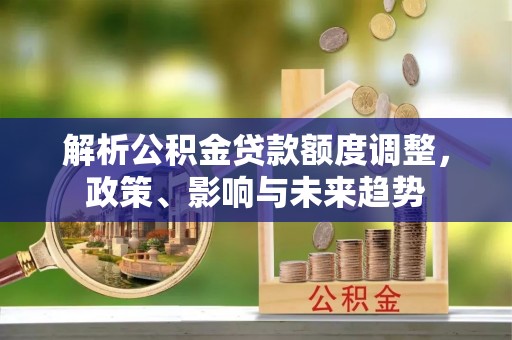 沙洋解析公积金贷款额度调整，政策、影响与未来趋势