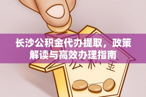 沙洋长沙公积金代办提取，政策解读与高效办理指南