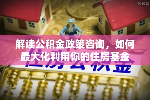 沙洋解读公积金政策咨询，如何最大化利用你的住房基金