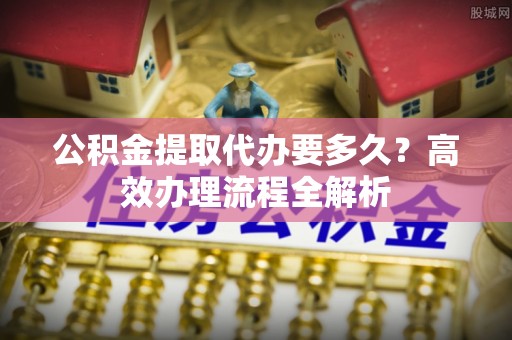 沙洋公积金提取代办要多久？高效办理流程全解析