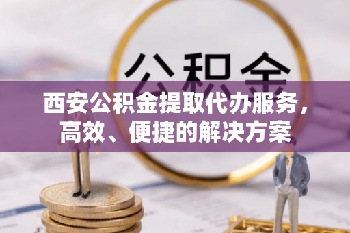 沙洋西安公积金提取代办服务，高效、便捷的解决方案