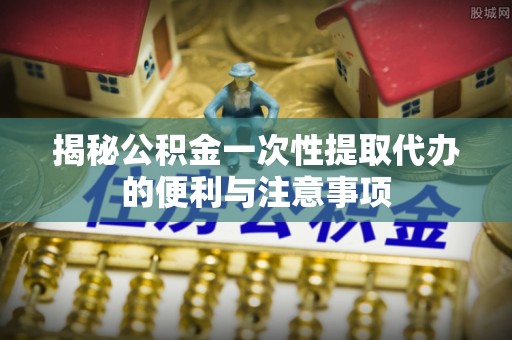 沙洋揭秘公积金一次性提取代办的便利与注意事项