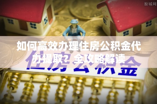 沙洋如何高效办理住房公积金代办提取？全攻略解读