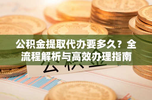 沙洋公积金提取代办要多久？全流程解析与高效办理指南