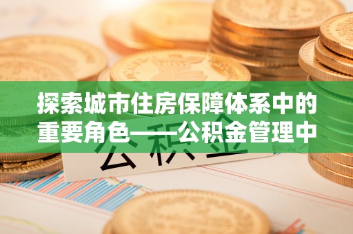 沙洋探索城市住房保障体系中的重要角色——公积金管理中心