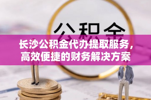 沙洋长沙公积金代办提取服务，高效便捷的财务解决方案