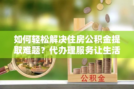沙洋如何轻松解决住房公积金提取难题？代办理服务让生活更简单