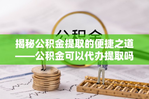沙洋揭秘公积金提取的便捷之道——公积金可以代办提取吗？