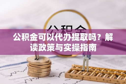 沙洋公积金可以代办提取吗？解读政策与实操指南