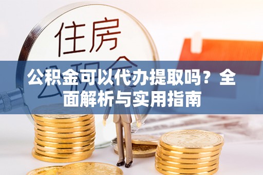 沙洋公积金可以代办提取吗？全面解析与实用指南
