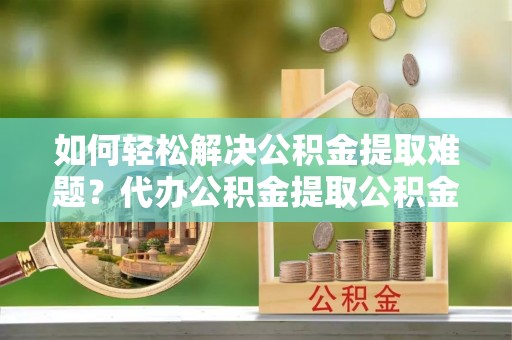 沙洋如何轻松解决公积金提取难题？代办公积金提取公积金服务详解