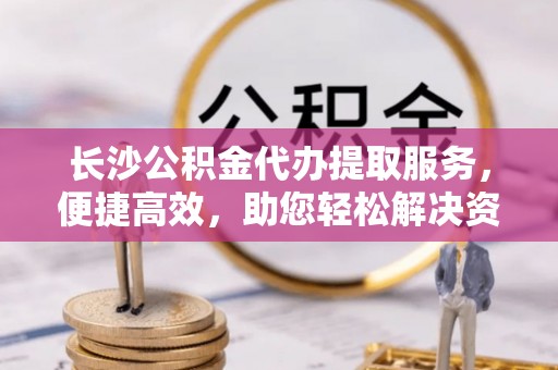 沙洋长沙公积金代办提取服务，便捷高效，助您轻松解决资金需求