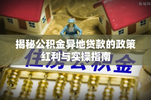 沙洋揭秘公积金异地贷款的政策红利与实操指南