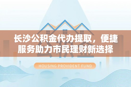 沙洋长沙公积金代办提取，便捷服务助力市民理财新选择