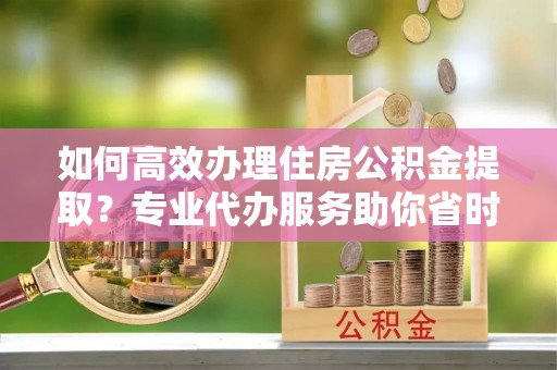 沙洋如何高效办理住房公积金提取？专业代办服务助你省时省力