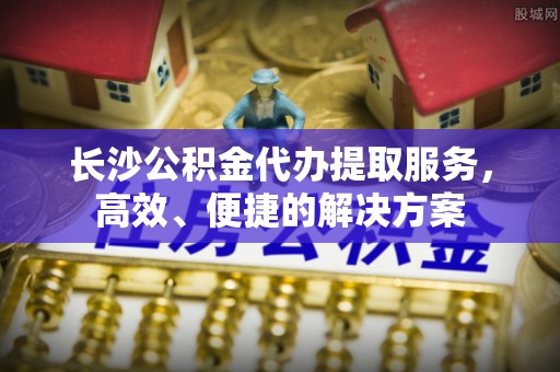 沙洋长沙公积金代办提取服务，高效、便捷的解决方案