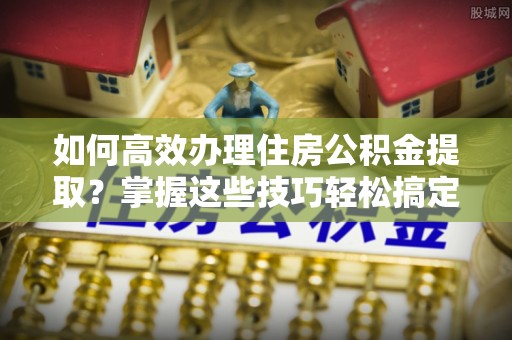 沙洋如何高效办理住房公积金提取？掌握这些技巧轻松搞定