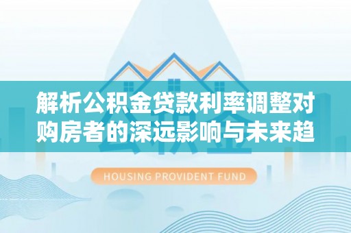 沙洋解析公积金贷款利率调整对购房者的深远影响与未来趋势