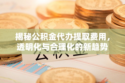 沙洋揭秘公积金代办提取费用，透明化与合理化的新趋势