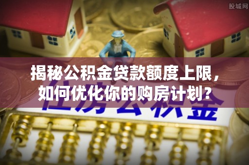 沙洋揭秘公积金贷款额度上限，如何优化你的购房计划？