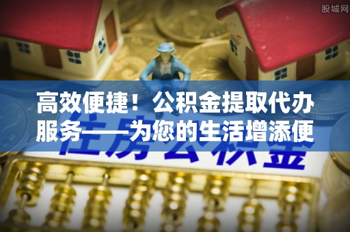 沙洋高效便捷！公积金提取代办服务——为您的生活增添便利