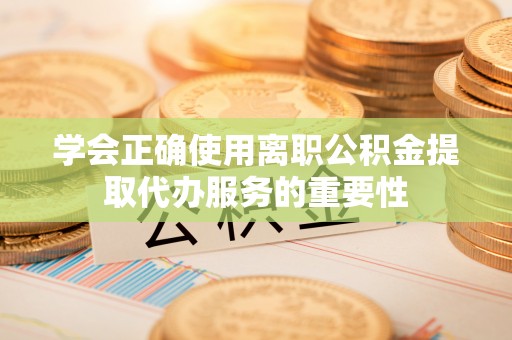 沙洋学会正确使用离职公积金提取代办服务的重要性