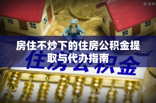 沙洋房住不炒下的住房公积金提取与代办指南