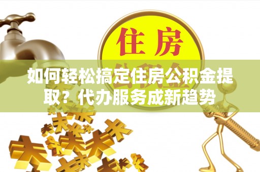 沙洋如何轻松搞定住房公积金提取？代办服务成新趋势