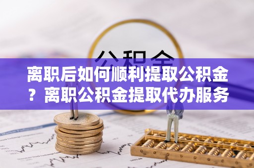 沙洋离职后如何顺利提取公积金？离职公积金提取代办服务全解析